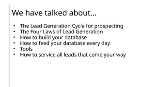 We have talked about…
• The Lead Generation Cycle for prospecting
• The Four Laws of Lead Generation
• How to build your database
• How to feed your database every day
• Tools
• How to service all leads that come your way
 