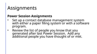 Assignments
Power Session Assignments
• Set up a contact database management system
with either a paper filing system or with a software
program.
• Review the list of people you know that you
generated after last Power Session. Add any
additional people you have thought of or met.
 