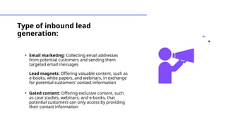 Type of inbound lead
generation:
• Email marketing: Collecting email addresses
from potential customers and sending them
targeted email messages
Lead magnets: Offering valuable content, such as
e-books, white papers, and webinars, in exchange
for potential customers' contact information
• Gated content: Offering exclusive content, such
as case studies, webinars, and e-books, that
potential customers can only access by providing
their contact information
 