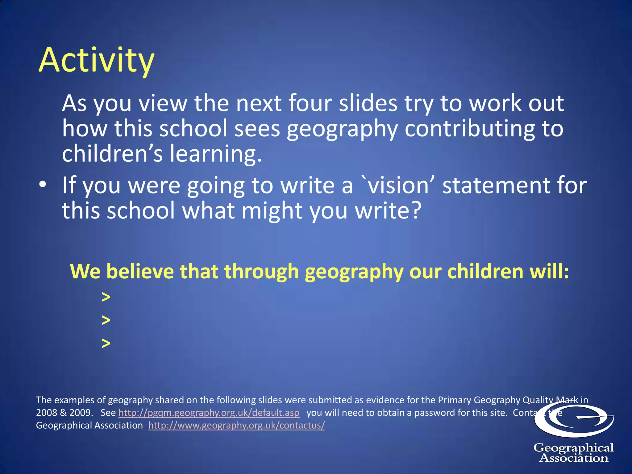 Your starting point may well be a series of questions that you share with staff:What do we want geography to do for our children?  Why is this area of learning important?What if we choose to focus on a particular area of geographical learning, for example the 'global dimension' or 'geographical fieldwork'. How would our children benefit from such an approach?  What would they lose?