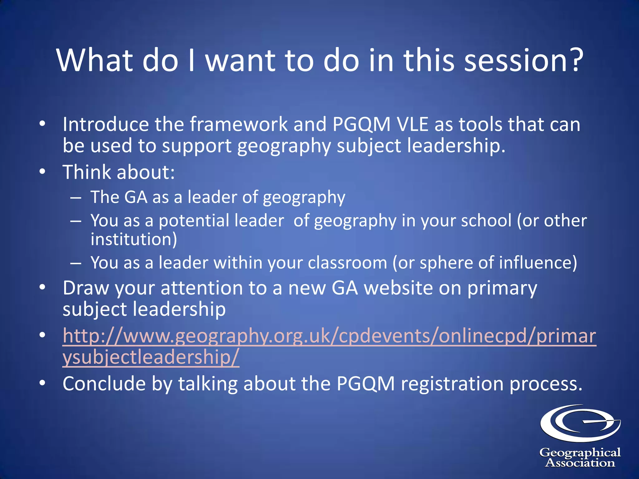 What do I want to do in this session?Introduce the framework and PGQM VLE as tools that can be used to support geography subject leadership.Think about:The GA as a leader of geographyYou as a potential leader  of geography in your school (or other institution)You as a leader within your classroom (or sphere of influence)Draw your attention to a new GA website on primary subject leadershiphttp://www.geography.org.uk/cpdevents/onlinecpd/primarysubjectleadership/Conclude by talking about the PGQM registration process.