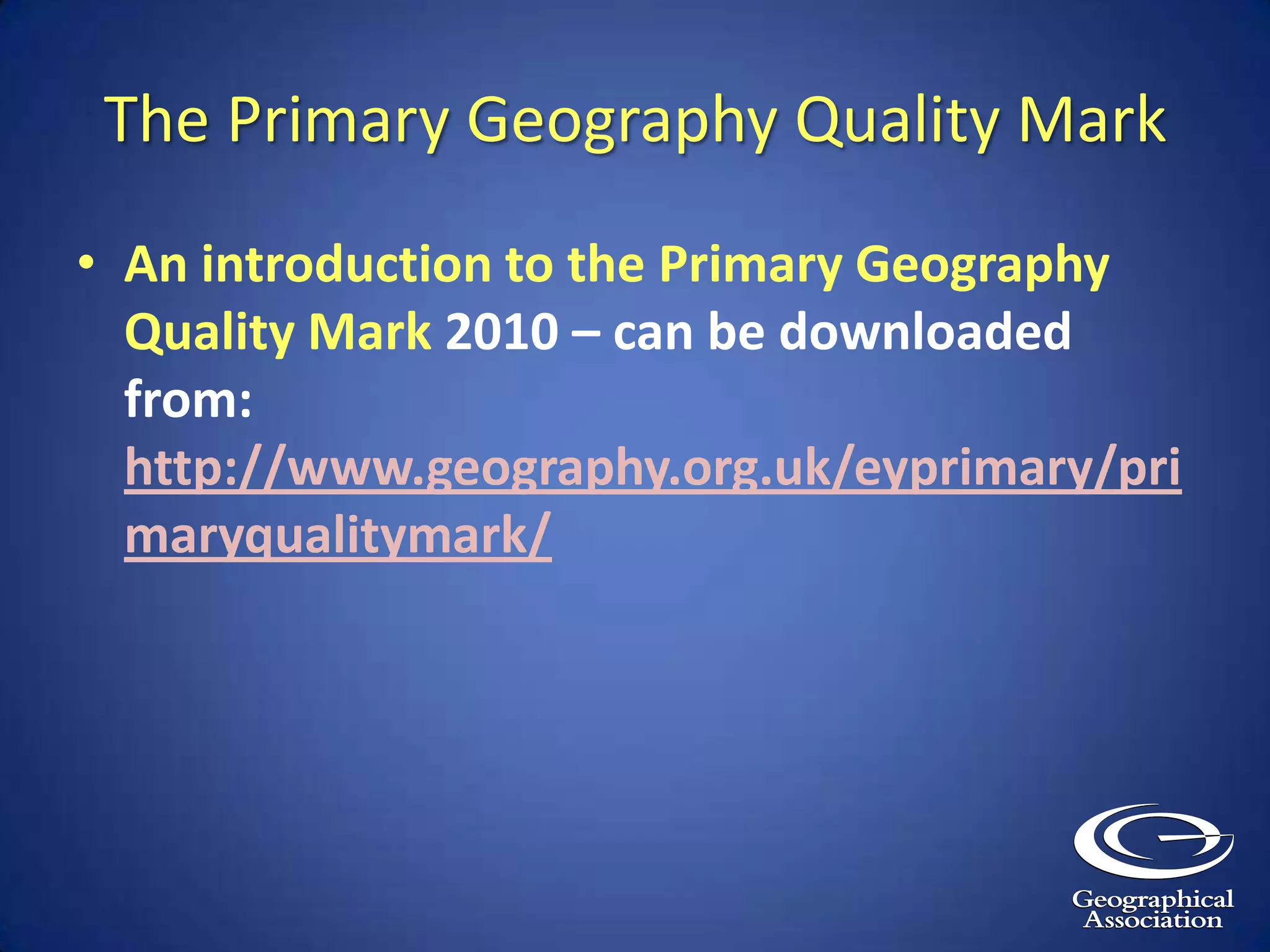 The Primary Geography Quality MarkAn introduction to the Primary Geography Quality Mark 2010 – can be downloaded from: http://www.geography.org.uk/eyprimary/primaryqualitymark/