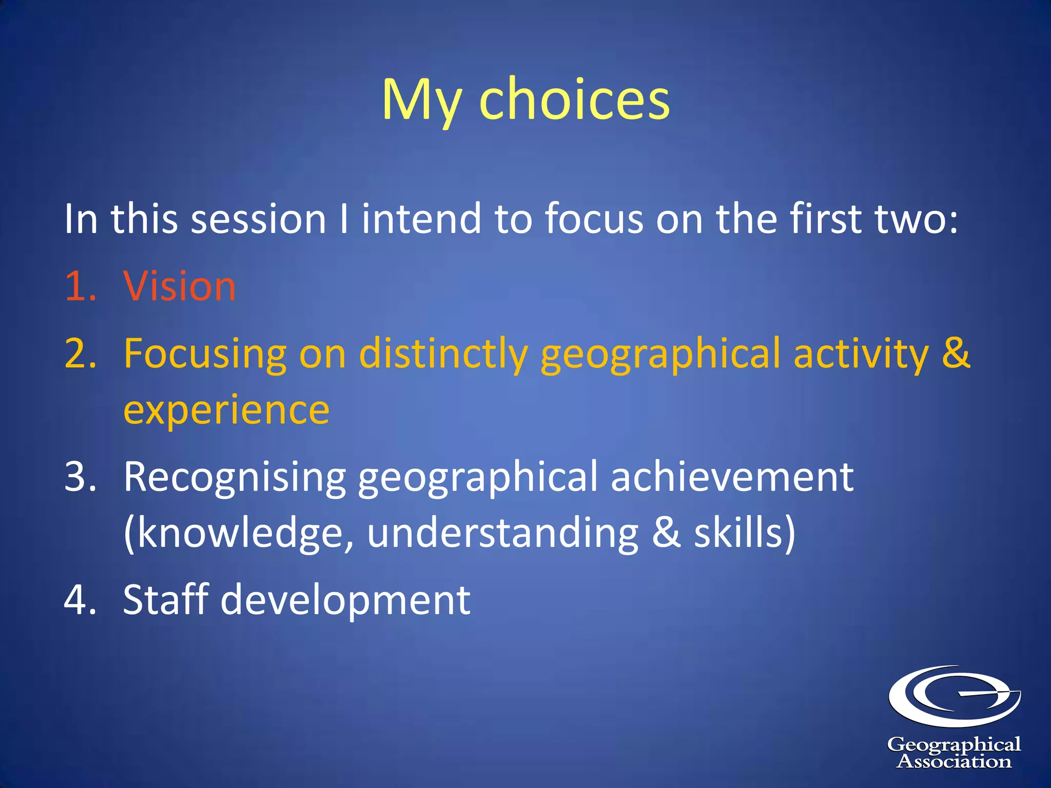 My choicesIn this session I intend to focus on the first two:VisionFocusing on distinctly geographical activity & experienceRecognising geographical achievement (knowledge, understanding & skills)Staff development