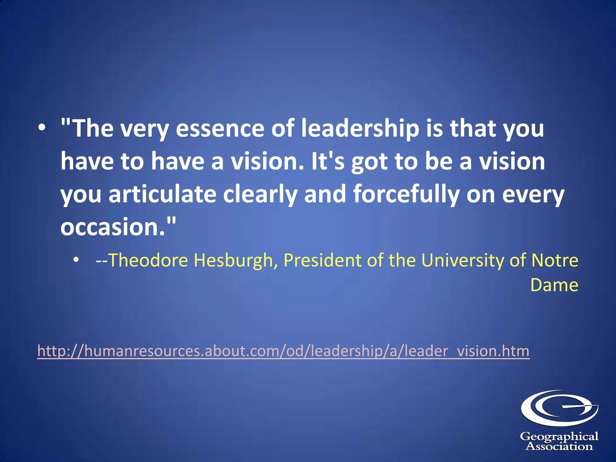 "The very essence of leadership is that you have to have a vision. It's got to be a vision you articulate clearly and forcefully on every occasion."--Theodore Hesburgh, President of the University of Notre Damehttp://humanresources.about.com/od/leadership/a/leader_vision.htm