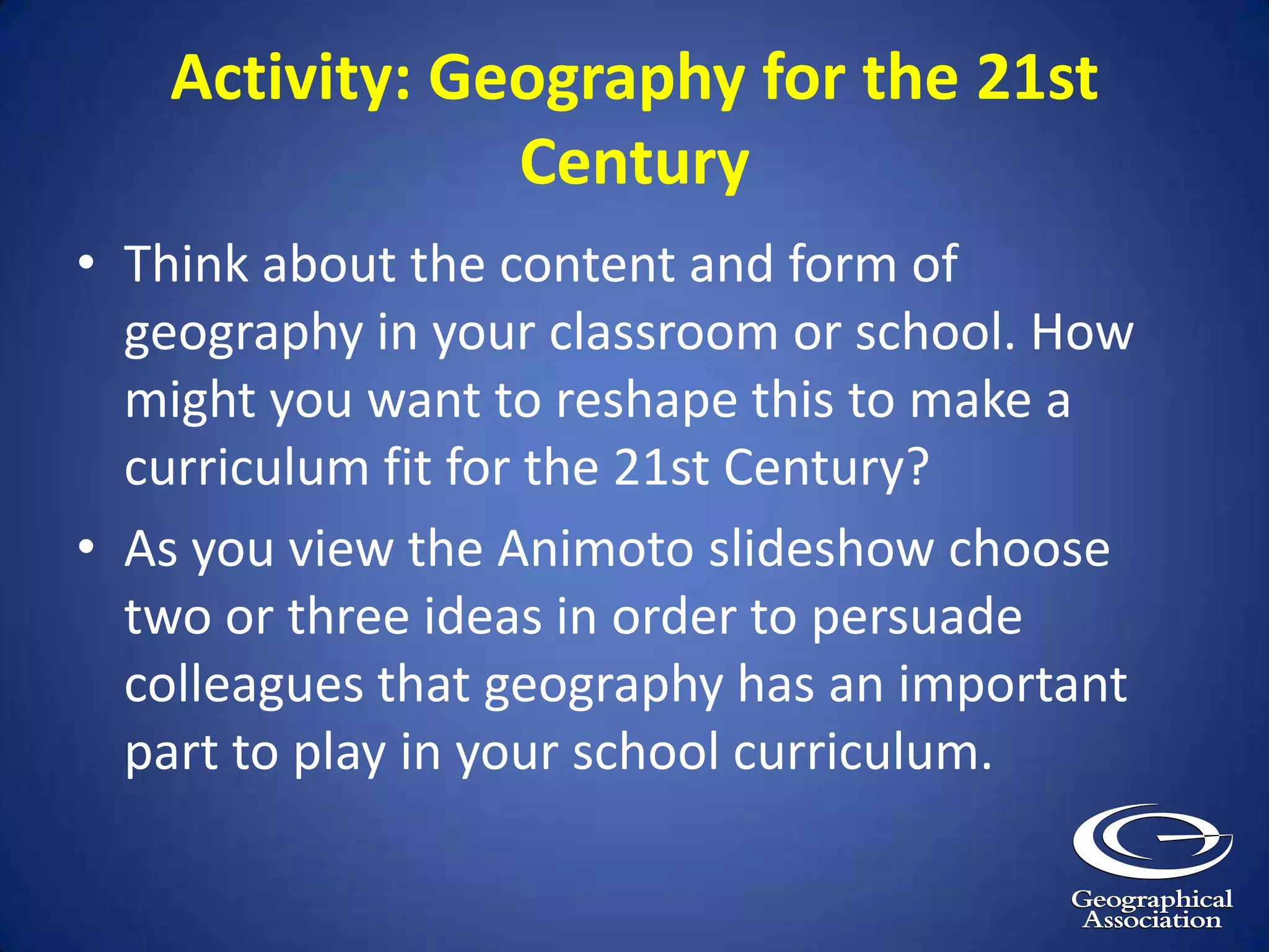 Activity: Geography for the 21st Century Think about the content and form of geography in your classroom or school. How might you want to reshape this to make a curriculum fit for the 21st Century? As you view the Animoto slideshow choose two or three ideas in order to persuade colleagues that geography has an important part to play in your school curriculum.