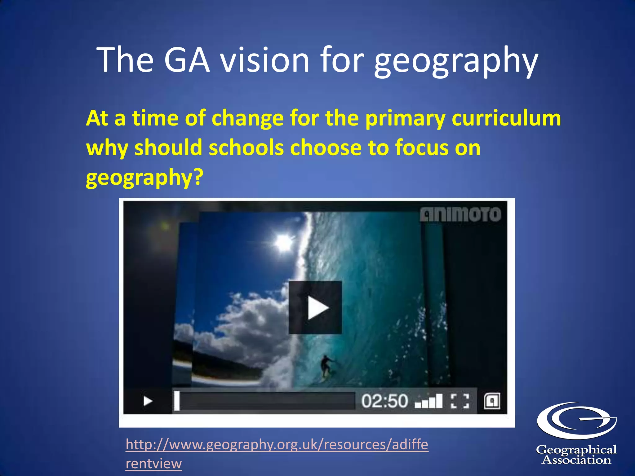 The GA vision for geographyAt a time of change for the primary curriculum why should schools choose to focus on geography?http://www.geography.org.uk/resources/adifferentview