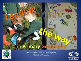 Leading the way  inPrimary Geography The Education Show, NEC Birmingham Thursday, 4th March 