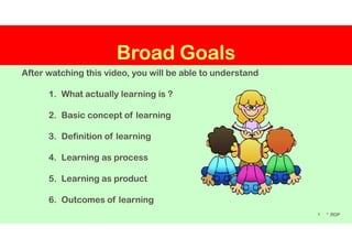 Broad Goals
After watching this video, you will be able to understand
1. What actually learning is ?
2. Basic concept of learning
1
3. Definition of learning
4. Learning as process
5. Learning as product
6. Outcomes of learning
* .RDP
1-Learning by RDP is licensed under a Creative Commons Attribution-Non Commercial-ShareAlike 4.0 International License
 