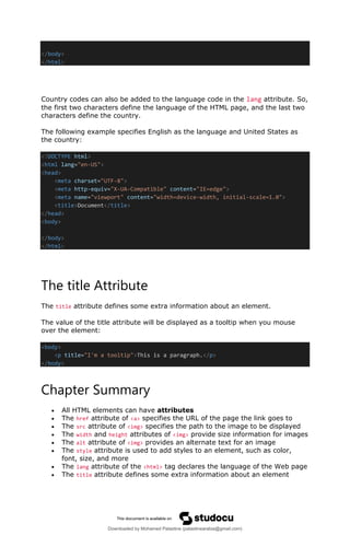 </body>
</html>
Country codes can also be added to the language code in the lang attribute. So,
the first two characters define the language of the HTML page, and the last two
characters define the country.
The following example specifies English as the language and United States as
the country:
<!DOCTYPE html>
<html lang="en-US">
<head>
<meta charset="UTF-8">
<meta http-equiv="X-UA-Compatible" content="IE=edge">
<meta name="viewport" content="width=device-width, initial-scale=1.0">
<title>Document</title>
</head>
<body>
</body>
</html>
The title Attribute
The title attribute defines some extra information about an element.
The value of the title attribute will be displayed as a tooltip when you mouse
over the element:
<body>
<p title="I'm a tooltip">This is a paragraph.</p>
</body>
Chapter Summary
• All HTML elements can have attributes
• The href attribute of <a> specifies the URL of the page the link goes to
• The src attribute of <img> specifies the path to the image to be displayed
• The width and height attributes of <img> provide size information for images
• The alt attribute of <img> provides an alternate text for an image
• The style attribute is used to add styles to an element, such as color,
font, size, and more
• The lang attribute of the <html> tag declares the language of the Web page
• The title attribute defines some extra information about an element
Downloaded by Mohamed Palastine (palastinearabia@gmail.com)
lOMoARcPSD|48244870
 