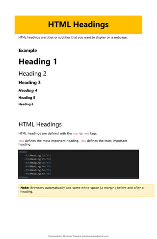 HTML headings are titles or subtitles that you want to display on a webpage.
Example
Heading 1
Heading 2
Heading 3
Heading 4
Heading 5
Heading 6
HTML Headings
HTML headings are defined with the <h1> to <h6> tags.
<h1> defines the most important heading. <h6> defines the least important
heading.
<body>
<h1>Heading 1</h1>
<h2>Heading 2</h2>
<h3>Heading 3</h3>
<h4>Heading 4</h4>
<h5>Heading 5</h5>
<h6>Heading 6</h6>
</body>
HTML Headings
Note: Browsers automatically add some white space (a margin) before and after a
heading.
Downloaded by Mohamed Palastine (palastinearabia@gmail.com)
lOMoARcPSD|48244870
 