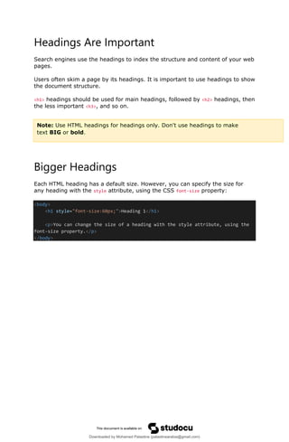 Headings Are Important
Search engines use the headings to index the structure and content of your web
pages.
Users often skim a page by its headings. It is important to use headings to show
the document structure.
<h1> headings should be used for main headings, followed by <h2> headings, then
the less important <h3>, and so on.
Bigger Headings
Each HTML heading has a default size. However, you can specify the size for
any heading with the style attribute, using the CSS font-size property:
<body>
<h1 style="font-size:60px;">Heading 1</h1>
<p>You can change the size of a heading with the style attribute, using the
font-size property.</p>
</body>
Note: Use HTML headings for headings only. Don't use headings to make
text BIG or bold.
Downloaded by Mohamed Palastine (palastinearabia@gmail.com)
lOMoARcPSD|48244870
 