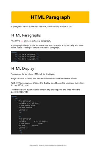 A paragraph always starts on a new line, and is usually a block of text.
HTML Paragraphs
The HTML <p> element defines a paragraph.
A paragraph always starts on a new line, and browsers automatically add some
white space (a margin) before and after a paragraph.
<body>
<p>This is a paragraph.</p>
<p>This is a paragraph.</p>
<p>This is a paragraph.</p>
</body>
HTML Display
You cannot be sure how HTML will be displayed.
Large or small screens, and resized windows will create different results.
With HTML, you cannot change the display by adding extra spaces or extra lines
in your HTML code.
The browser will automatically remove any extra spaces and lines when the
page is displayed:
<body>
<p>
This paragraph
contains a lot of lines
in the source code,
but the browser
ignores it.
</p>
<p>
This paragraph
contains a lot of spaces
in the source code,
but the browser
ignores it.
</p>
<p>
HTML Paragraph
Downloaded by Mohamed Palastine (palastinearabia@gmail.com)
lOMoARcPSD|48244870
 