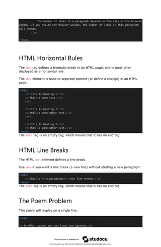 The number of lines in a paragraph depends on the size of the browser
window. If you resize the browser window, the number of lines in this paragraph
will change.
</p>
</body>
HTML Horizontal Rules
The <hr> tag defines a thematic break in an HTML page, and is most often
displayed as a horizontal rule.
The <hr> element is used to separate content (or define a change) in an HTML
page:
<body>
<h1>This is heading 1</h1>
<p>This is some text.</p>
<hr>
<h2>This is heading 2</h2>
<p>This is some other text.</p>
<hr>
<h2>This is heading 2</h2>
<p>This is some other text.</p>
</body>
The <hr> tag is an empty tag, which means that it has no end tag.
HTML Line Breaks
The HTML <br> element defines a line break.
Use <br> if you want a line break (a new line) without starting a new paragraph:
<body>
<p>This is<br>a paragraph<br>with line breaks.</p>
</body>
The <br> tag is an empty tag, which means that it has no end tag.
The Poem Problem
This poem will display on a single line:
<body>
<p>In HTML, spaces and new lines are ignored:</p>
Downloaded by Mohamed Palastine (palastinearabia@gmail.com)
lOMoARcPSD|48244870
 