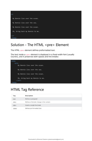 <p>
My Bonnie lies over the ocean.
My Bonnie lies over the sea.
My Bonnie lies over the ocean.
Oh, bring back my Bonnie to me.
</p>
</body>
Solution - The HTML <pre> Element
The HTML <pre> element defines preformatted text.
The text inside a <pre> element is displayed in a fixed-width font (usually
Courier), and it preserves both spaces and line breaks:
<body>
<pre>
My Bonnie lies over the ocean.
My Bonnie lies over the sea.
My Bonnie lies over the ocean.
Oh, bring back my Bonnie to me.
</pre>
</body>
HTML Tag Reference
Downloaded by Mohamed Palastine (palastinearabia@gmail.com)
lOMoARcPSD|48244870
 