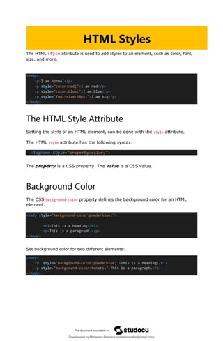 The HTML style attribute is used to add styles to an element, such as color, font,
size, and more.
<body>
<p>I am normal</p>
<p style="color:red;">I am red</p>
<p style="color:blue;">I am blue</p>
<p style="font-size:50px;">I am big</p>
</body>
The HTML Style Attribute
Setting the style of an HTML element, can be done with the style attribute.
The HTML style attribute has the following syntax:
<tagname style="property:value;">
The property is a CSS property. The value is a CSS value.
Background Color
The CSS background-color property defines the background color for an HTML
element.
<body style="background-color:powderblue;">
<h1>This is a heading</h1>
<p>This is a paragraph.</p>
</body>
Set background color for two different elements:
<body>
<h1 style="background-color:powderblue;">This is a heading</h1>
<p style="background-color:tomato;">This is a paragraph.</p>
</body>
HTML Styles
Downloaded by Mohamed Palastine (palastinearabia@gmail.com)
lOMoARcPSD|48244870
 