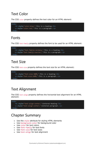 Text Color
The CSS color property defines the text color for an HTML element:
<body>
<h1 style="color:blue;">This is a heading</h1>
<p style="color:red;">This is a paragraph.</p>
</body>
Fonts
The CSS font-family property defines the font to be used for an HTML element:
<body>
<h1 style="font-family:verdana;">This is a heading</h1>
<p style="font-family:courier;">This is a paragraph.</p>
</body>
Text Size
The CSS font-size property defines the text size for an HTML element:
<body>
<h1 style="font-size:300%;">This is a heading</h1>
<p style="font-size:160%;">This is a paragraph.</p>
</body>
Text Alignment
The CSS text-align property defines the horizontal text alignment for an HTML
element:
<body>
<h1 style="text-align:center;">Centered Heading</h1>
<p style="text-align:center;">Centered paragraph.</p>
</body>
Chapter Summary
• Use the style attribute for styling HTML elements
• Use background-color for background color
• Use color for text colors
• Use font-family for text fonts
• Use font-size for text sizes
• Use text-align for text alignment
Downloaded by Mohamed Palastine (palastinearabia@gmail.com)
lOMoARcPSD|48244870
 