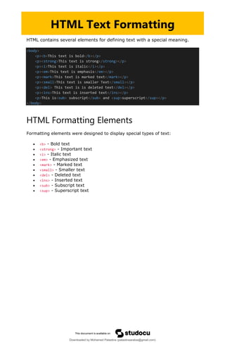 HTML contains several elements for defining text with a special meaning.
<body>
<p><b>This text is bold</b></p>
<p><strong>This text is strong</strong></p>
<p><i>This text is italic</i></p>
<p><em>This text is emphasis</em></p>
<p><mark>This text is marked text</mark></p>
<p><small>This text is smaller Text</small></p>
<p><del> This text is is deleted text</del></p>
<p><ins>This text is inserted text</ins></p>
<p>This is<sub> subscript</sub> and <sup>superscript</sup></p>
</body>
HTML Formatting Elements
Formatting elements were designed to display special types of text:
• <b> - Bold text
• <strong> - Important text
• <i> - Italic text
• <em> - Emphasized text
• <mark> - Marked text
• <small> - Smaller text
• <del> - Deleted text
• <ins> - Inserted text
• <sub> - Subscript text
• <sup> - Superscript text
HTML Text Formatting
Downloaded by Mohamed Palastine (palastinearabia@gmail.com)
lOMoARcPSD|48244870
 