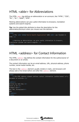 HTML <abbr> for Abbreviations
The HTML <abbr> tag defines an abbreviation or an acronym, like "HTML", "CSS",
"Mr.", "Dr.", "ASAP", "ATM".
Marking abbreviations can give useful information to browsers, translation
systems and search-engines.
Tip: Use the global title attribute to show the description for the
abbreviation/acronym when you mouse over the element.
<body>
<p>The <abbr title="World Health Organization">WHO</abbr> was founded in
1948.</p>
<p>Marking up abbreviations can give useful information to browsers,
translation systems and search-engines.</p>
</body>
HTML <address> for Contact Information
The HTML <address> tag defines the contact information for the author/owner of
a document or an article.
The contact information can be an email address, URL, physical address, phone
number, social media handle, etc.
The text in the <address> element usually renders in italic, and browsers will
always add a line break before and after the <address> element.
<body>
<p>The HTML address element defines contact information (author/owner) of a
document or article.</p>
<address>
Written by John Doe.<br>
Visit us at:<br>
Example.com<br>
Box 564, Disneyland<br>
USA
</address>
</body>
Downloaded by Mohamed Palastine (palastinearabia@gmail.com)
lOMoARcPSD|48244870
 