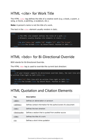 HTML <cite> for Work Title
The HTML <cite> tag defines the title of a creative work (e.g. a book, a poem, a
song, a movie, a painting, a sculpture, etc.).
Note: A person's name is not the title of a work.
The text in the <cite> element usually renders in italic.
<body>
<p>The HTML cite element defines the title of a work.</p>
<p>Browsers usually display cite elements in italic.</p>
<img src="nemsu.jpg" width="220" height="277" alt="The Scream">
<p><cite>The Scream</cite> by Edvard Munch. Painted in 1893.</p>
</body>
HTML <bdo> for Bi-Directional Override
BDO stands for Bi-Directional Override.
The HTML <bdo> tag is used to override the current text direction:
<body>
<p>If your browser supports bi-directional override (bdo), the next line will
be written from right to left (rtl):</p>
<bdo dir="rtl">This line will be written from right to left</bdo>
<p><cite>The Scream</cite> by Edvard Munch. Painted in 1893.</p>
</body>
HTML Quotation and Citation Elements
Downloaded by Mohamed Palastine (palastinearabia@gmail.com)
lOMoARcPSD|48244870
 