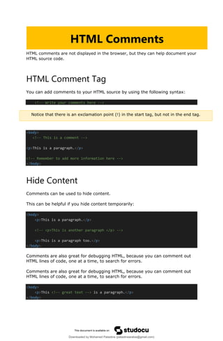 HTML comments are not displayed in the browser, but they can help document your
HTML source code.
HTML Comment Tag
You can add comments to your HTML source by using the following syntax:
<!-- Write your comments here -->
<body>
<!-- This is a comment -->
<p>This is a paragraph.</p>
<!-- Remember to add more information here -->
</body>
Hide Content
Comments can be used to hide content.
This can be helpful if you hide content temporarily:
<body>
<p>This is a paragraph.</p>
<!-- <p>This is another paragraph </p> -->
<p>This is a paragraph too.</p>
</body>
Comments are also great for debugging HTML, because you can comment out
HTML lines of code, one at a time, to search for errors.
Comments are also great for debugging HTML, because you can comment out
HTML lines of code, one at a time, to search for errors.
<body>
<p>This <!-- great text --> is a paragraph.</p>
</body>
HTML Comments
Notice that there is an exclamation point (!) in the start tag, but not in the end tag.
Downloaded by Mohamed Palastine (palastinearabia@gmail.com)
lOMoARcPSD|48244870
 