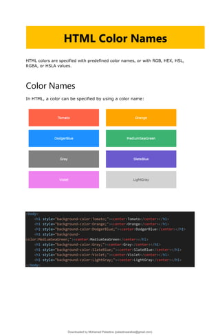 HTML colors are specified with predefined color names, or with RGB, HEX, HSL,
RGBA, or HSLA values.
Color Names
In HTML, a color can be specified by using a color name:
<body>
<h1 style="background-color:Tomato;"><center>Tomato</center></h1>
<h1 style="background-color:Orange;"><center>Orange</center></h1>
<h1 style="background-color:DodgerBlue;"><center>DodgerBlue</center></h1>
<h1 style="background-
color:MediumSeaGreen;"><center>MediumSeaGreen</center></h1>
<h1 style="background-color:Gray;"><center>Gray</center></h1>
<h1 style="background-color:SlateBlue;"><center>SlateBlue</center></h1>
<h1 style="background-color:Violet;"><center>Violet</center></h1>
<h1 style="background-color:LightGray;"><center>LightGray</center></h1>
</body>
HTML Color Names
Downloaded by Mohamed Palastine (palastinearabia@gmail.com)
lOMoARcPSD|48244870
 