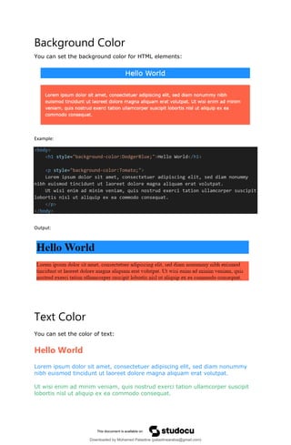 Background Color
You can set the background color for HTML elements:
Example:
<body>
<h1 style="background-color:DodgerBlue;">Hello World</h1>
<p style="background-color:Tomato;">
Lorem ipsum dolor sit amet, consectetuer adipiscing elit, sed diam nonummy
nibh euismod tincidunt ut laoreet dolore magna aliquam erat volutpat.
Ut wisi enim ad minim veniam, quis nostrud exerci tation ullamcorper suscipit
lobortis nisl ut aliquip ex ea commodo consequat.
</p>
</body>
Output:
Text Color
You can set the color of text:
Hello World
Lorem ipsum dolor sit amet, consectetuer adipiscing elit, sed diam nonummy
nibh euismod tincidunt ut laoreet dolore magna aliquam erat volutpat.
Ut wisi enim ad minim veniam, quis nostrud exerci tation ullamcorper suscipit
lobortis nisl ut aliquip ex ea commodo consequat.
Downloaded by Mohamed Palastine (palastinearabia@gmail.com)
lOMoARcPSD|48244870
 