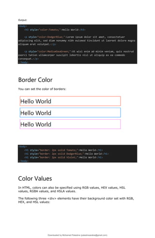 Output:
<body>
<h3 style="color:Tomato;">Hello World</h3>
<p style="color:DodgerBlue;">Lorem ipsum dolor sit amet, consectetuer
adipiscing elit, sed diam nonummy nibh euismod tincidunt ut laoreet dolore magna
aliquam erat volutpat.</p>
<p style="color:MediumSeaGreen;">Ut wisi enim ad minim veniam, quis nostrud
exerci tation ullamcorper suscipit lobortis nisl ut aliquip ex ea commodo
consequat.</p>
</body>
Border Color
You can set the color of borders:
<body>
<h1 style="border: 2px solid Tomato;">Hello World</h1>
<h1 style="border: 2px solid DodgerBlue;">Hello World</h1>
<h1 style="border: 2px solid Violet;">Hello World</h1>
</body>
Color Values
In HTML, colors can also be specified using RGB values, HEX values, HSL
values, RGBA values, and HSLA values.
The following three <div> elements have their background color set with RGB,
HEX, and HSL values:
Downloaded by Mohamed Palastine (palastinearabia@gmail.com)
lOMoARcPSD|48244870
 