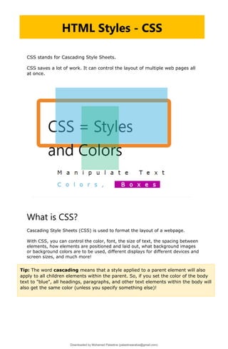 CSS stands for Cascading Style Sheets.
CSS saves a lot of work. It can control the layout of multiple web pages all
at once.
What is CSS?
Cascading Style Sheets (CSS) is used to format the layout of a webpage.
With CSS, you can control the color, font, the size of text, the spacing between
elements, how elements are positioned and laid out, what background images
or background colors are to be used, different displays for different devices and
screen sizes, and much more!
HTML Styles - CSS
Tip: The word cascading means that a style applied to a parent element will also
apply to all children elements within the parent. So, if you set the color of the body
text to "blue", all headings, paragraphs, and other text elements within the body will
also get the same color (unless you specify something else)!
Downloaded by Mohamed Palastine (palastinearabia@gmail.com)
lOMoARcPSD|48244870
 