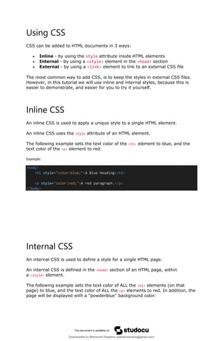 Using CSS
CSS can be added to HTML documents in 3 ways:
• Inline - by using the style attribute inside HTML elements
• Internal - by using a <style> element in the <head> section
• External - by using a <link> element to link to an external CSS file
The most common way to add CSS, is to keep the styles in external CSS files.
However, in this tutorial we will use inline and internal styles, because this is
easier to demonstrate, and easier for you to try it yourself.
Inline CSS
An inline CSS is used to apply a unique style to a single HTML element.
An inline CSS uses the style attribute of an HTML element.
The following example sets the text color of the <h1> element to blue, and the
text color of the <p> element to red:
Example:
<body>
<h1 style="color:blue;">A Blue Heading</h1>
<p style="color:red;">A red paragraph.</p>
</body>
Internal CSS
An internal CSS is used to define a style for a single HTML page.
An internal CSS is defined in the <head> section of an HTML page, within
a <style> element.
The following example sets the text color of ALL the <h1> elements (on that
page) to blue, and the text color of ALL the <p> elements to red. In addition, the
page will be displayed with a "powderblue" background color:
Downloaded by Mohamed Palastine (palastinearabia@gmail.com)
lOMoARcPSD|48244870
 