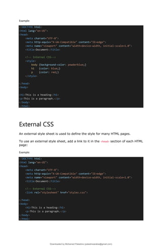 Example:
<!DOCTYPE html>
<html lang="en-US">
<head>
<meta charset="UTF-8">
<meta http-equiv="X-UA-Compatible" content="IE=edge">
<meta name="viewport" content="width=device-width, initial-scale=1.0">
<title>Document</title>
<!-- Internal CSS-->
<style>
body {background-color: powderblue;}
h1 {color: blue;}
p {color: red;}
</style>
</head>
<body>
<h1>This is a heading</h1>
<p>This is a paragraph.</p>
</body>
</html>
External CSS
An external style sheet is used to define the style for many HTML pages.
To use an external style sheet, add a link to it in the <head> section of each HTML
page:
Example:
<!DOCTYPE html>
<html lang="en-US">
<head>
<meta charset="UTF-8">
<meta http-equiv="X-UA-Compatible" content="IE=edge">
<meta name="viewport" content="width=device-width, initial-scale=1.0">
<title>Document</title>
<!-- External CSS-->
<link rel="stylesheet" href="styles.css">
</head>
<body>
<h1>This is a heading</h1>
<p>This is a paragraph.</p>
</body>
</html>
Downloaded by Mohamed Palastine (palastinearabia@gmail.com)
lOMoARcPSD|48244870
 