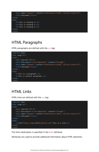 <meta name="viewport" content="width=device-width, initial-scale=1.0">
<title>Document</title>
</head>
<body>
<h1>This is heading 1</h1>
<h2>This is heading 2</h2>
<h3>This is heading 3</h3>
</body>
</html>
HTML Paragraphs
HTML paragraphs are defined with the <p> tag:
<!DOCTYPE html>
<html lang="en">
<head>
<meta charset="UTF-8">
<meta http-equiv="X-UA-Compatible" content="IE=edge">
<meta name="viewport" content="width=device-width, initial-scale=1.0">
<title>Document</title>
</head>
<body>
<p>This is a paragraph.</p>
<p>This is another paragraph.</p>
</body>
</html>
HTML Links
HTML links are defined with the <a> tag:
<!DOCTYPE html>
<html lang="en">
<head>
<meta charset="UTF-8">
<meta http-equiv="X-UA-Compatible" content="IE=edge">
<meta name="viewport" content="width=device-width, initial-scale=1.0">
<title>Document</title>
</head>
<body>
<a href="https://www.NEMSUcantilan.com">This is a link</a>
</body>
</html>
The link's destination is specified in the href attribute.
Attributes are used to provide additional information about HTML elements.
Downloaded by Mohamed Palastine (palastinearabia@gmail.com)
lOMoARcPSD|48244870
 