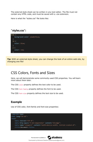 The external style sheet can be written in any text editor. The file must not
contain any HTML code, and must be saved with a .css extension.
Here is what the "styles.css" file looks like:
"styles.css":
body {
background-color: powderblue;
}
h1 {
color: blue;
}
p {
color: red;
}
CSS Colors, Fonts and Sizes
Here, we will demonstrate some commonly used CSS properties. You will learn
more about them later.
The CSS color property defines the text color to be used.
The CSS font-family property defines the font to be used.
The CSS font-size property defines the text size to be used.
Example
Use of CSS color, font-family and font-size properties:
<!DOCTYPE html>
<html lang="en-US">
<head>
<meta charset="UTF-8">
<meta http-equiv="X-UA-Compatible" content="IE=edge">
<meta name="viewport" content="width=device-width, initial-scale=1.0">
<title>Document</title>
Tip: With an external style sheet, you can change the look of an entire web site, by
changing one file!
Downloaded by Mohamed Palastine (palastinearabia@gmail.com)
lOMoARcPSD|48244870
 