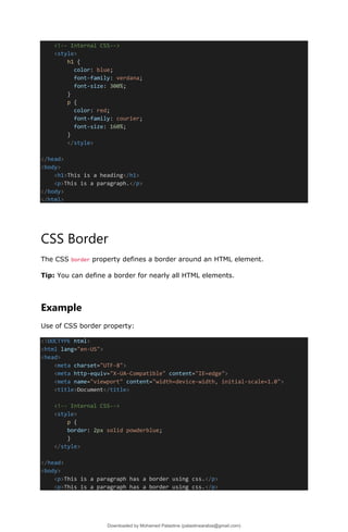 <!-- Internal CSS-->
<style>
h1 {
color: blue;
font-family: verdana;
font-size: 300%;
}
p {
color: red;
font-family: courier;
font-size: 160%;
}
</style>
</head>
<body>
<h1>This is a heading</h1>
<p>This is a paragraph.</p>
</body>
</html>
CSS Border
The CSS border property defines a border around an HTML element.
Tip: You can define a border for nearly all HTML elements.
Example
Use of CSS border property:
<!DOCTYPE html>
<html lang="en-US">
<head>
<meta charset="UTF-8">
<meta http-equiv="X-UA-Compatible" content="IE=edge">
<meta name="viewport" content="width=device-width, initial-scale=1.0">
<title>Document</title>
<!-- Internal CSS-->
<style>
p {
border: 2px solid powderblue;
}
</style>
</head>
<body>
<p>This is a paragraph has a border using css.</p>
<p>This is a paragraph has a border using css.</p>
Downloaded by Mohamed Palastine (palastinearabia@gmail.com)
lOMoARcPSD|48244870
 