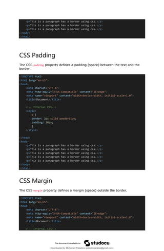 <p>This is a paragraph has a border using css.</p>
<p>This is a paragraph has a border using css.</p>
<p>This is a paragraph has a border using css.</p>
</body>
</html>
CSS Padding
The CSS padding property defines a padding (space) between the text and the
border.
<!DOCTYPE html>
<html lang="en-US">
<head>
<meta charset="UTF-8">
<meta http-equiv="X-UA-Compatible" content="IE=edge">
<meta name="viewport" content="width=device-width, initial-scale=1.0">
<title>Document</title>
<!-- Internal CSS-->
<style>
p {
border: 2px solid powderblue;
padding: 30px;
}
</style>
</head>
<body>
<p>This is a paragraph has a border using css.</p>
<p>This is a paragraph has a border using css.</p>
<p>This is a paragraph has a border using css.</p>
<p>This is a paragraph has a border using css.</p>
<p>This is a paragraph has a border using css.</p>
</body>
</html>
CSS Margin
The CSS margin property defines a margin (space) outside the border.
<!DOCTYPE html>
<html lang="en-US">
<head>
<meta charset="UTF-8">
<meta http-equiv="X-UA-Compatible" content="IE=edge">
<meta name="viewport" content="width=device-width, initial-scale=1.0">
<title>Document</title>
<!-- Internal CSS-->
Downloaded by Mohamed Palastine (palastinearabia@gmail.com)
lOMoARcPSD|48244870
 