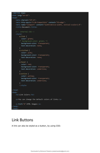 <!DOCTYPE html>
<html lang="en-US">
<head>
<meta charset="UTF-8">
<meta http-equiv="X-UA-Compatible" content="IE=edge">
<meta name="viewport" content="width=device-width, initial-scale=1.0">
<title>Document</title>
<!-- Internal CSS-->
<style>
a:link {
color: green;
/* background-color: green; */
background-color: transparent;
text-decoration: none;
}
a:visited {
color: pink;
background-color: transparent;
text-decoration: none;
}
a:hover {
color: red;
background-color: transparent;
text-decoration: underline;
}
a:active {
color: yellow;
background-color: transparent;
text-decoration: underline;
}
</style>
</head>
<body>
<h2>Link Colors</h2>
<p>You can change the default colors of links</p>
<a href="#">HTML Images</a>
</body>
</html>
Link Buttons
A link can also be styled as a button, by using CSS:
Downloaded by Mohamed Palastine (palastinearabia@gmail.com)
lOMoARcPSD|48244870
 