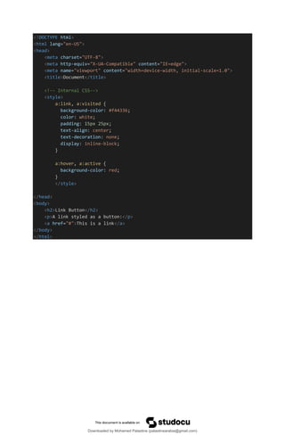 <!DOCTYPE html>
<html lang="en-US">
<head>
<meta charset="UTF-8">
<meta http-equiv="X-UA-Compatible" content="IE=edge">
<meta name="viewport" content="width=device-width, initial-scale=1.0">
<title>Document</title>
<!-- Internal CSS-->
<style>
a:link, a:visited {
background-color: #f44336;
color: white;
padding: 15px 25px;
text-align: center;
text-decoration: none;
display: inline-block;
}
a:hover, a:active {
background-color: red;
}
</style>
</head>
<body>
<h2>Link Button</h2>
<p>A link styled as a button:</p>
<a href="#">This is a link</a>
</body>
</html>
Downloaded by Mohamed Palastine (palastinearabia@gmail.com)
lOMoARcPSD|48244870
 