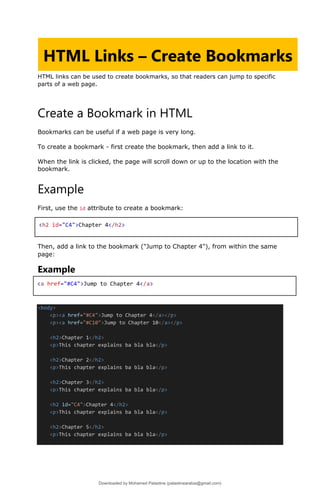 HTML links can be used to create bookmarks, so that readers can jump to specific
parts of a web page.
Create a Bookmark in HTML
Bookmarks can be useful if a web page is very long.
To create a bookmark - first create the bookmark, then add a link to it.
When the link is clicked, the page will scroll down or up to the location with the
bookmark.
Example
First, use the id attribute to create a bookmark:
Then, add a link to the bookmark ("Jump to Chapter 4"), from within the same
page:
Example
<body>
<p><a href="#C4">Jump to Chapter 4</a></p>
<p><a href="#C10">Jump to Chapter 10</a></p>
<h2>Chapter 1</h2>
<p>This chapter explains ba bla bla</p>
<h2>Chapter 2</h2>
<p>This chapter explains ba bla bla</p>
<h2>Chapter 3</h2>
<p>This chapter explains ba bla bla</p>
<h2 id="C4">Chapter 4</h2>
<p>This chapter explains ba bla bla</p>
<h2>Chapter 5</h2>
<p>This chapter explains ba bla bla</p>
HTML Links – Create Bookmarks
<h2 id="C4">Chapter 4</h2>
<a href="#C4">Jump to Chapter 4</a>
Downloaded by Mohamed Palastine (palastinearabia@gmail.com)
lOMoARcPSD|48244870
 