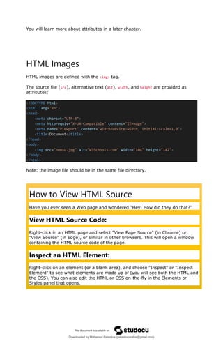 You will learn more about attributes in a later chapter.
HTML Images
HTML images are defined with the <img> tag.
The source file (src), alternative text (alt), width, and height are provided as
attributes:
<!DOCTYPE html>
<html lang="en">
<head>
<meta charset="UTF-8">
<meta http-equiv="X-UA-Compatible" content="IE=edge">
<meta name="viewport" content="width=device-width, initial-scale=1.0">
<title>Document</title>
</head>
<body>
<img src="nemsu.jpg" alt="W3Schools.com" width="104" height="142">
</body>
</html>
Note: the image file should be in the same file directory.
How to View HTML Source
Have you ever seen a Web page and wondered "Hey! How did they do that?"
View HTML Source Code:
Right-click in an HTML page and select "View Page Source" (in Chrome) or
"View Source" (in Edge), or similar in other browsers. This will open a window
containing the HTML source code of the page.
Inspect an HTML Element:
Right-click on an element (or a blank area), and choose "Inspect" or "Inspect
Element" to see what elements are made up of (you will see both the HTML and
the CSS). You can also edit the HTML or CSS on-the-fly in the Elements or
Styles panel that opens.
Downloaded by Mohamed Palastine (palastinearabia@gmail.com)
lOMoARcPSD|48244870
 