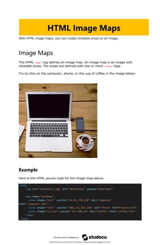 With HTML image maps, you can create clickable areas on an image.
Image Maps
The HTML <map> tag defines an image map. An image map is an image with
clickable areas. The areas are defined with one or more <area> tags.
Try to click on the computer, phone, or the cup of coffee in the image below:
Example
Here is the HTML source code for the image map above:
<body>
<img src="workplace.jpg" alt="Workplace" usemap="#workmap">
<map name="workmap">
<area shape="rect" coords="34,44,270,350" alt="Computer"
href="computer.htm">
<area shape="rect" coords="290,172,333,250" alt="Phone" href="phone.htm">
<area shape="circle" coords="337,300,44" alt="Coffee" href="coffee.htm">
</map>
</body>
HTML Image Maps
Downloaded by Mohamed Palastine (palastinearabia@gmail.com)
lOMoARcPSD|48244870
 