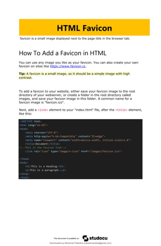 favicon is a small image displayed next to the page title in the browser tab.
How To Add a Favicon in HTML
You can use any image you like as your favicon. You can also create your own
favicon on sites like https://www.favicon.cc.
Tip: A favicon is a small image, so it should be a simple image with high
contrast.
To add a favicon to your website, either save your favicon image to the root
directory of your webserver, or create a folder in the root directory called
images, and save your favicon image in this folder. A common name for a
favicon image is "favicon.ico".
Next, add a <link> element to your "index.html" file, after the <title> element,
like this:
<!DOCTYPE html>
<html lang="en-US">
<head>
<meta charset="UTF-8">
<meta http-equiv="X-UA-Compatible" content="IE=edge">
<meta name="viewport" content="width=device-width, initial-scale=1.0">
<title>Document</title>
<!--This is the favicon link-->
<link rel="icon" type="image/x-icon" href="/images/favicon.ico">
</head>
<body>
<h1>This is a Heading</h1>
<p>This is a paragraph.</p>
</body>
</html>
HTML Favicon
Downloaded by Mohamed Palastine (palastinearabia@gmail.com)
lOMoARcPSD|48244870
 