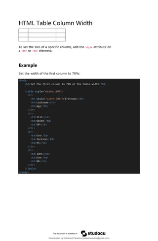 HTML Table Column Width
To set the size of a specific column, add the style attribute on
a <th> or <td> element:
Example
Set the width of the first column to 70%:
<body>
<h2>Set the first column to 70% of the table width</h2>
<table style="width:100%">
<tr>
<th style="width:70%">Firstname</th>
<th>Lastname</th>
<th>Age</th>
</tr>
<tr>
<td>Jill</td>
<td>Smith</td>
<td>50</td>
</tr>
<tr>
<td>Eve</td>
<td>Jackson</td>
<td>94</td>
</tr>
<tr>
<td>John</td>
<td>Doe</td>
<td>80</td>
</tr>
</table>
</body>
Downloaded by Mohamed Palastine (palastinearabia@gmail.com)
lOMoARcPSD|48244870
 