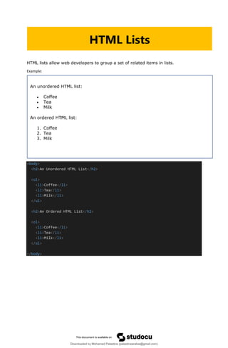 HTML lists allow web developers to group a set of related items in lists.
Example:
<body>
<h2>An Unordered HTML List</h2>
<ul>
<li>Coffee</li>
<li>Tea</li>
<li>Milk</li>
</ul>
<h2>An Ordered HTML List</h2>
<ol>
<li>Coffee</li>
<li>Tea</li>
<li>Milk</li>
</ol>
</body>
HTML Lists
An unordered HTML list:
• Coffee
• Tea
• Milk
An ordered HTML list:
1. Coffee
2. Tea
3. Milk
Downloaded by Mohamed Palastine (palastinearabia@gmail.com)
lOMoARcPSD|48244870
 