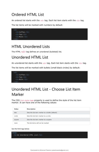 Ordered HTML List
An ordered list starts with the <ol> tag. Each list item starts with the <li> tag.
The list items will be marked with numbers by default:
<ol>
<li>Coffee</li>
<li>Tea</li>
<li>Milk</li>
</ol>
HTML Unordered Lists
The HTML <ul> tag defines an unordered (bulleted) list.
Unordered HTML List
An unordered list starts with the <ul> tag. Each list item starts with the <li> tag.
The list items will be marked with bullets (small black circles) by default:
<ul>
<li>Coffee</li>
<li>Tea</li>
<li>Milk</li>
</ul>
Unordered HTML List - Choose List Item
Marker
The CSS list-style-type property is used to define the style of the list item
marker. It can have one of the following values:
See the html tags below:
<body>
<h2>An Unordered HTML List</h2>
Downloaded by Mohamed Palastine (palastinearabia@gmail.com)
lOMoARcPSD|48244870
 