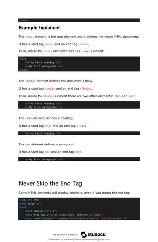 </html>
Example Explained
The <html> element is the root element and it defines the whole HTML document.
It has a start tag <html> and an end tag </html>.
Then, inside the <html> element there is a <body> element:
<body>
<h1>My First Heading</h1>
<p>My first paragraph.</p>
</body>
The <body> element defines the document's body.
It has a start tag <body> and an end tag </body>.
Then, inside the <body> element there are two other elements: <h1> and <p>:
<h1>My First Heading</h1>
<p>My first paragraph.</p>
The <h1> element defines a heading.
It has a start tag <h1> and an end tag </h1>:
<h1>My First Heading</h1>
The <p> element defines a paragraph.
It has a start tag <p> and an end tag </p>:
<p>My first paragraph.</p>
Never Skip the End Tag
Some HTML elements will display correctly, even if you forget the end tag:
<!DOCTYPE html>
<html lang="en">
<head>
<meta charset="UTF-8">
<meta http-equiv="X-UA-Compatible" content="IE=edge">
<meta name="viewport" content="width=device-width, initial-scale=1.0">
Downloaded by Mohamed Palastine (palastinearabia@gmail.com)
lOMoARcPSD|48244870
 