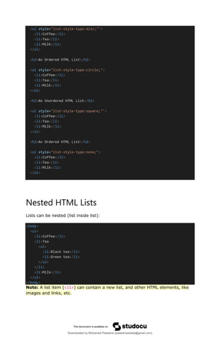 <ul style="list-style-type:disc;"">
<li>Coffee</li>
<li>Tea</li>
<li>Milk</li>
</ul>
<h2>An Ordered HTML List</h2>
<ol style="list-style-type:circle;">
<li>Coffee</li>
<li>Tea</li>
<li>Milk</li>
</ol>
<h2>An Unordered HTML List</h2>
<ul style="list-style-type:square;"">
<li>Coffee</li>
<li>Tea</li>
<li>Milk</li>
</ul>
<h2>An Ordered HTML List</h2>
<ol style="list-style-type:none;">
<li>Coffee</li>
<li>Tea</li>
<li>Milk</li>
</ol>
Nested HTML Lists
Lists can be nested (list inside list):
<body>
<ul>
<li>Coffee</li>
<li>Tea
<ul>
<li>Black tea</li>
<li>Green tea</li>
</ul>
</li>
<li>Milk</li>
</ul>
</body>
Note: A list item (<li>) can contain a new list, and other HTML elements, like
images and links, etc.
Downloaded by Mohamed Palastine (palastinearabia@gmail.com)
lOMoARcPSD|48244870
 