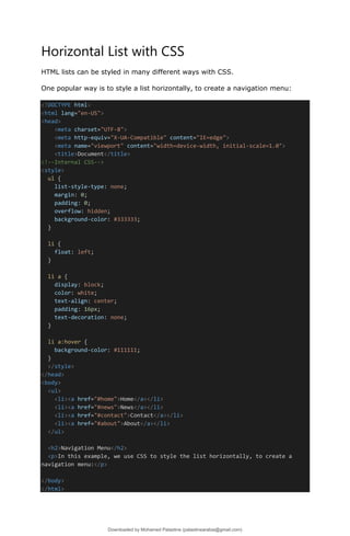 Horizontal List with CSS
HTML lists can be styled in many different ways with CSS.
One popular way is to style a list horizontally, to create a navigation menu:
<!DOCTYPE html>
<html lang="en-US">
<head>
<meta charset="UTF-8">
<meta http-equiv="X-UA-Compatible" content="IE=edge">
<meta name="viewport" content="width=device-width, initial-scale=1.0">
<title>Document</title>
<!--Internal CSS-->
<style>
ul {
list-style-type: none;
margin: 0;
padding: 0;
overflow: hidden;
background-color: #333333;
}
li {
float: left;
}
li a {
display: block;
color: white;
text-align: center;
padding: 16px;
text-decoration: none;
}
li a:hover {
background-color: #111111;
}
</style>
</head>
<body>
<ul>
<li><a href="#home">Home</a></li>
<li><a href="#news">News</a></li>
<li><a href="#contact">Contact</a></li>
<li><a href="#about">About</a></li>
</ul>
<h2>Navigation Menu</h2>
<p>In this example, we use CSS to style the list horizontally, to create a
navigation menu:</p>
</body>
</html>
Downloaded by Mohamed Palastine (palastinearabia@gmail.com)
lOMoARcPSD|48244870
 