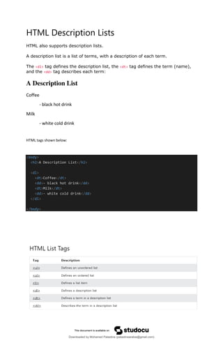 HTML Description Lists
HTML also supports description lists.
A description list is a list of terms, with a description of each term.
The <dl> tag defines the description list, the <dt> tag defines the term (name),
and the <dd> tag describes each term:
A Description List
Coffee
- black hot drink
Milk
- white cold drink
HTML tags shown below:
<body>
<h2>A Description List</h2>
<dl>
<dt>Coffee</dt>
<dd>- black hot drink</dd>
<dt>Milk</dt>
<dd>- white cold drink</dd>
</dl>
</body>
Downloaded by Mohamed Palastine (palastinearabia@gmail.com)
lOMoARcPSD|48244870
 