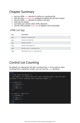 Chapter Summary
• Use the HTML <ul> element to define an unordered list
• Use the CSS list-style-type property to define the list item marker
• Use the HTML <li> element to define a list item
• Lists can be nested
• List items can contain other HTML elements
• Use the CSS property float:left to display a list horizontally
Control List Counting
By default, an ordered list will start counting from 1. If you want to start
counting from a specified number, you can use the start attribute:
<body>
<h2>The start attribute</h2>
<p>By default, an ordered list will start counting from 1. Use the start
attribute to start counting from a specified number:</p>
<ol start="50">
<li>Coffee</li>
<li>Tea</li>
<li>Milk</li>
</ol>
<ol type="I" start="50">
<li>Coffee</li>
<li>Tea</li>
<li>Milk</li>
</ol>
</body>
Downloaded by Mohamed Palastine (palastinearabia@gmail.com)
lOMoARcPSD|48244870
 