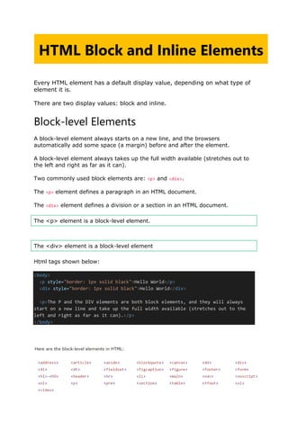 Every HTML element has a default display value, depending on what type of
element it is.
There are two display values: block and inline.
Block-level Elements
A block-level element always starts on a new line, and the browsers
automatically add some space (a margin) before and after the element.
A block-level element always takes up the full width available (stretches out to
the left and right as far as it can).
Two commonly used block elements are: <p> and <div>.
The <p> element defines a paragraph in an HTML document.
The <div> element defines a division or a section in an HTML document.
The <p> element is a block-level element.
The <div> element is a block-level element
Html tags shown below:
<body>
<p style="border: 1px solid black">Hello World</p>
<div style="border: 1px solid black">Hello World</div>
<p>The P and the DIV elements are both block elements, and they will always
start on a new line and take up the full width available (stretches out to the
left and right as far as it can).</p>
</body>
HTML Block and Inline Elements
lOMoARcPSD|48244870
 