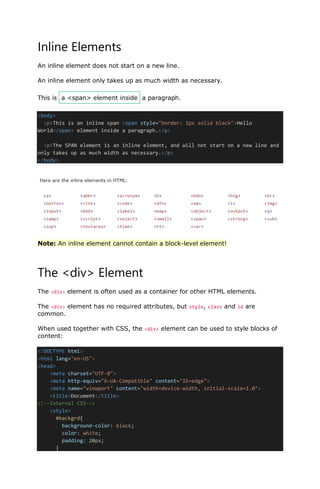 Inline Elements
An inline element does not start on a new line.
An inline element only takes up as much width as necessary.
This is a <span> element inside a paragraph.
<body>
<p>This is an inline span <span style="border: 1px solid black">Hello
World</span> element inside a paragraph.</p>
<p>The SPAN element is an inline element, and will not start on a new line and
only takes up as much width as necessary.</p>
</body>
Note: An inline element cannot contain a block-level element!
The <div> Element
The <div> element is often used as a container for other HTML elements.
The <div> element has no required attributes, but style, class and id are
common.
When used together with CSS, the <div> element can be used to style blocks of
content:
<!DOCTYPE html>
<html lang="en-US">
<head>
<meta charset="UTF-8">
<meta http-equiv="X-UA-Compatible" content="IE=edge">
<meta name="viewport" content="width=device-width, initial-scale=1.0">
<title>Document</title>
<!--Internal CSS-->
<style>
#backgrd{
background-color: black;
color: white;
padding: 20px;
}
lOMoARcPSD|48244870
 
